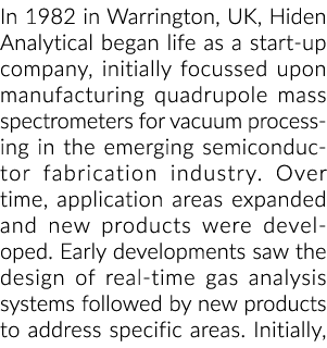 In 1982 in Warrington, UK, Hiden Analytical began life as a start-up company, initially focussed upon manufacturing q   