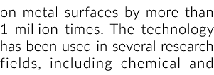 on metal surfaces by more than 1 million times  The technology has been used in several research fields, including ch   