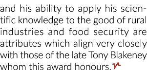 and his ability to apply his scientific knowledge to the good of rural industries and food security are attributes wh...