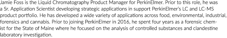 Jamie Foss is the Liquid Chromatography Product Manager for PerkinElmer. Prior to this role, he was a Sr. Application...